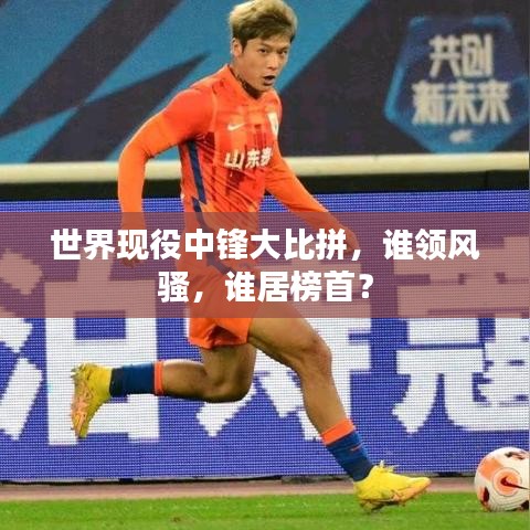 世界现役中锋大比拼，谁领风骚，谁居榜首？