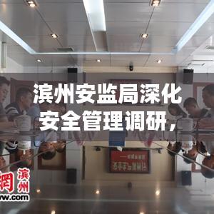 滨州安监局深化安全管理调研，筑牢安全防线，守护城市安全基石