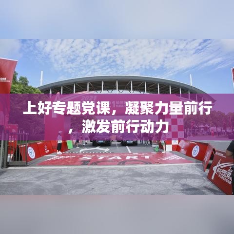 上好专题党课，凝聚力量前行，激发前行动力