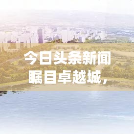 今日头条新闻瞩目卓越城，城市新动向揭秘，发展前景展望！