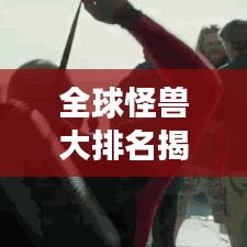 全球怪兽大排名揭秘，震撼榜单，不容错过！